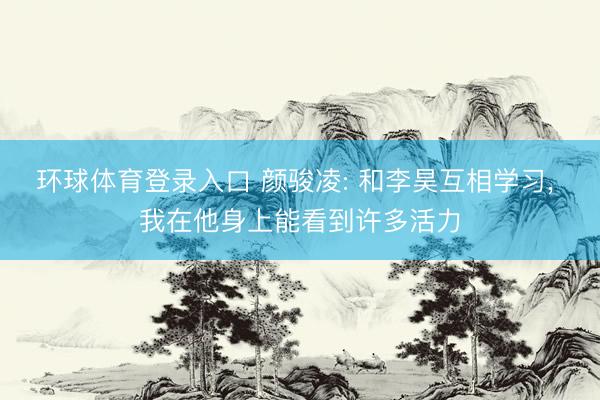 环球体育登录入口 颜骏凌: 和李昊互相学习， 我在他身上能看到许多活力