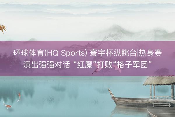 环球体育(HQ Sports) 寰宇杯纵眺台|热身赛演出强强对话 “红魔”打败“格子军团”