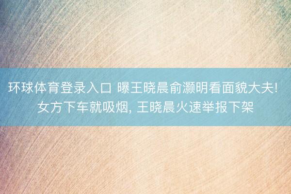 环球体育登录入口 曝王晓晨俞灏明看面貌大夫! 女方下车就吸烟， 王晓晨火速举报下架