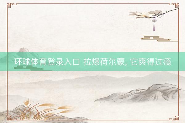 环球体育登录入口 拉爆荷尔蒙， 它爽得过瘾
