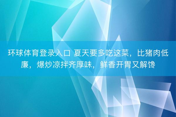 环球体育登录入口 夏天要多吃这菜，比猪肉低廉，爆炒凉拌齐厚味，鲜香开胃又解馋