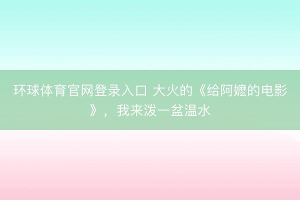 环球体育官网登录入口 大火的《给阿嬷的电影》，我来泼一盆温水