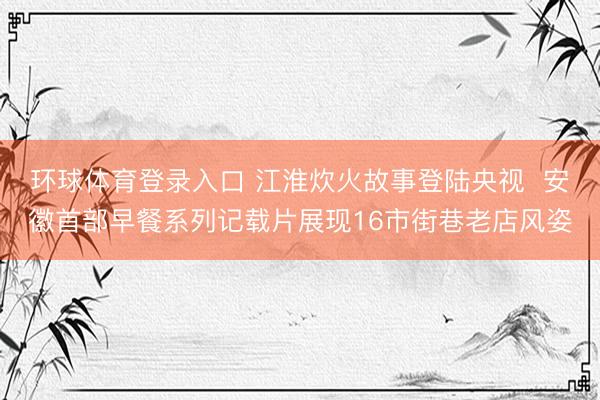 环球体育登录入口 江淮炊火故事登陆央视  安徽首部早餐系列记载片展现16市街巷老店风姿