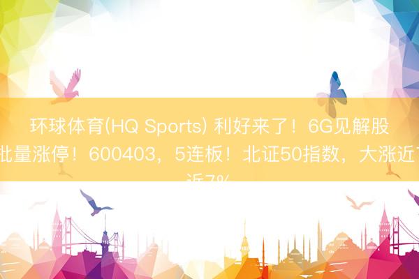环球体育(HQ Sports) 利好来了！6G见解股，批量涨停！600403，5连板！北证50指数，大涨近7%
