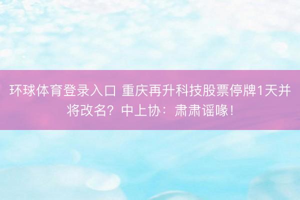 环球体育登录入口 重庆再升科技股票停牌1天并将改名？中上协：肃肃谣喙！