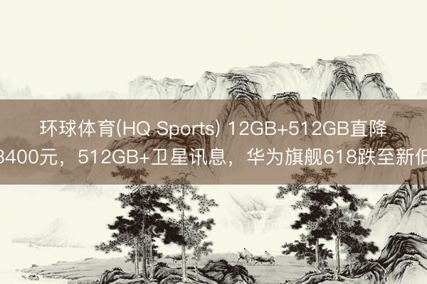 环球体育(HQ Sports) 12GB+512GB直降3400元，512GB+卫星讯息，华为旗舰618跌至新低