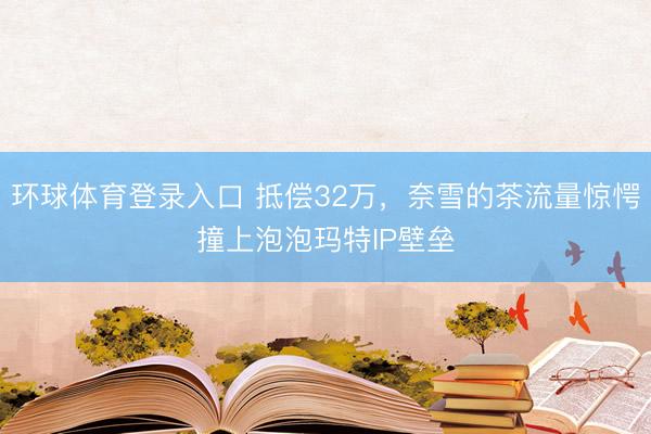 环球体育登录入口 抵偿32万，奈雪的茶流量惊愕撞上泡泡玛特IP壁垒
