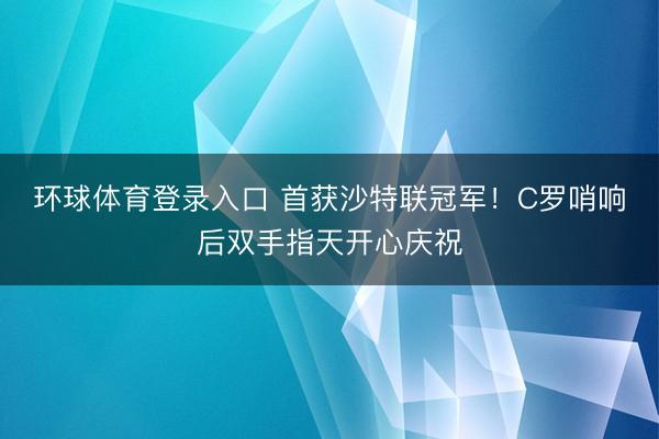 环球体育登录入口 首获沙特联冠军！C罗哨响后双手指天开心庆祝