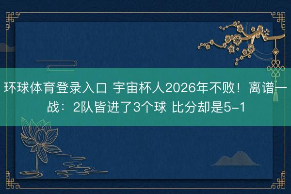 环球体育登录入口 宇宙杯人2026年不败！离谱一战：2队皆进了3个球 比分却是5-1