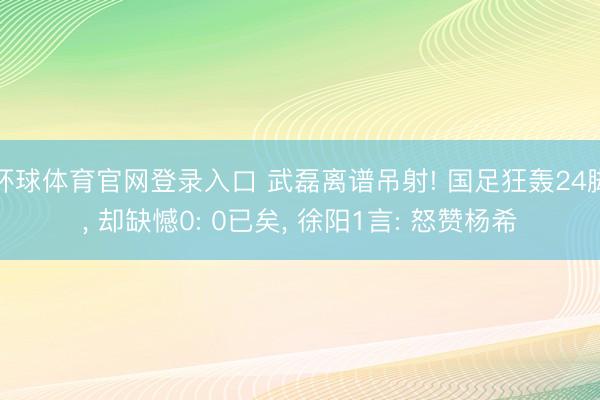 环球体育官网登录入口 武磊离谱吊射! 国足狂轰24脚， 却缺憾0: 0已矣， 徐阳1言: 怒赞杨希