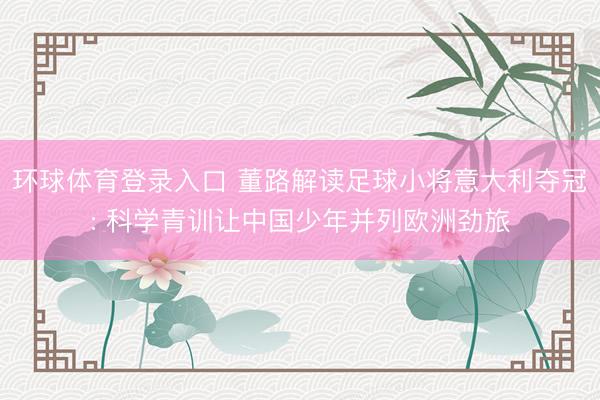 环球体育登录入口 董路解读足球小将意大利夺冠: 科学青训让中国少年并列欧洲劲旅