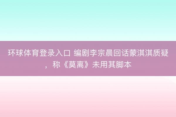 环球体育登录入口 编剧李宗晨回话蒙淇淇质疑，称《莫离》未用其脚本