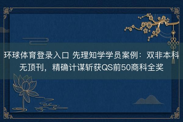 环球体育登录入口 先理知学学员案例：双非本科无顶刊，精确计谋斩获QS前50商科全奖