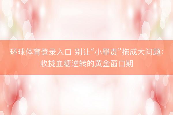 环球体育登录入口 别让“小罪责”拖成大问题:收拢血糖逆转的黄金窗口期