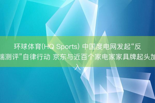 环球体育(HQ Sports) 中国度电网发起“反极端测评”自律行动 京东与近百个家电家家具牌起头加入