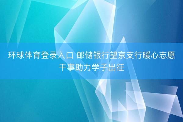 环球体育登录入口 邮储银行望京支行暖心志愿干事助力学子出征