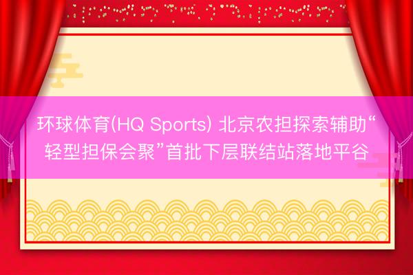 环球体育(HQ Sports) 北京农担探索辅助“轻型担保会聚”首批下层联结站落地平谷