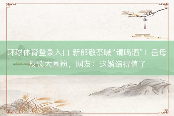 环球体育登录入口 新郎敬茶喊“请喝酒”！岳母反馈太圈粉，网友：这婚结得值了