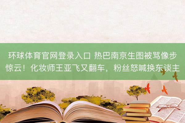 环球体育官网登录入口 热巴南京生图被骂像步惊云！化妆师王亚飞又翻车，粉丝怒喊换东谈主
