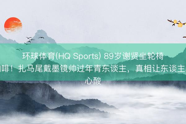 环球体育(HQ Sports) 89岁谢贤坐轮椅喝咖啡！扎马尾戴墨镜帅过年青东谈主，真相让东谈主心酸