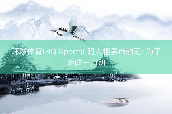环球体育(HQ Sports) 明太祖罢市舶司: 为了海防一刀切