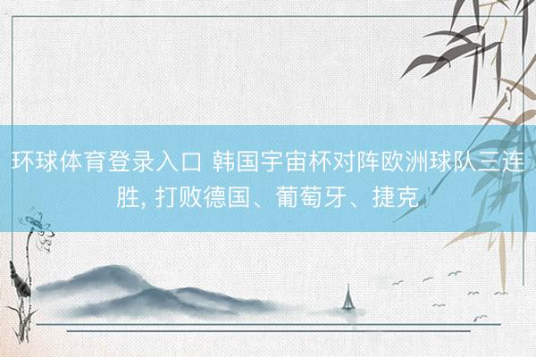环球体育登录入口 韩国宇宙杯对阵欧洲球队三连胜， 打败德国、葡萄牙、捷克
