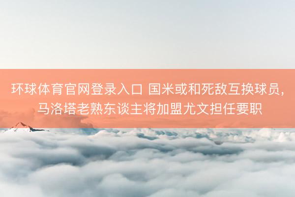 环球体育官网登录入口 国米或和死敌互换球员, 马洛塔老熟东谈主将加盟尤文担任要职