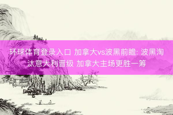 环球体育登录入口 加拿大vs波黑前瞻: 波黑淘汰意大利晋级 加拿大主场更胜一筹