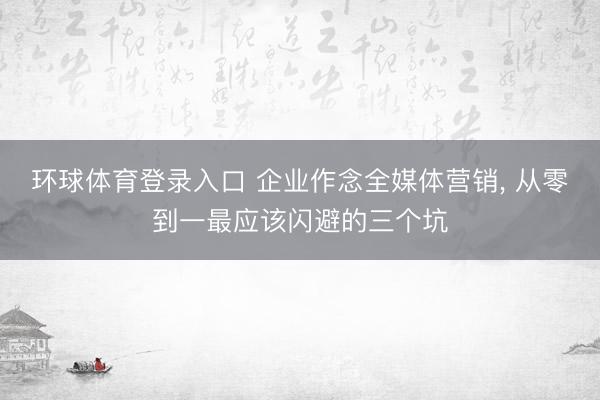 环球体育登录入口 企业作念全媒体营销, 从零到一最应该闪避的三个坑