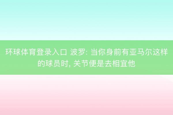环球体育登录入口 波罗: 当你身前有亚马尔这样的球员时， 关节便是去相宜他