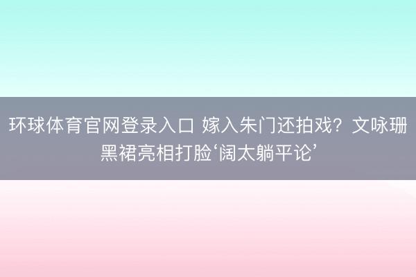 环球体育官网登录入口 嫁入朱门还拍戏？文咏珊黑裙亮相打脸‘阔太躺平论’