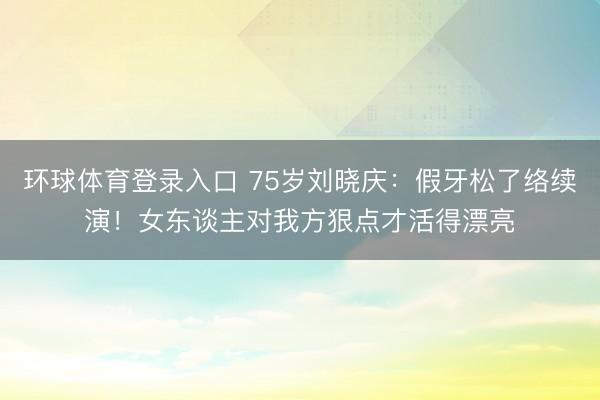 环球体育登录入口 75岁刘晓庆：假牙松了络续演！女东谈主对我方狠点才活得漂亮