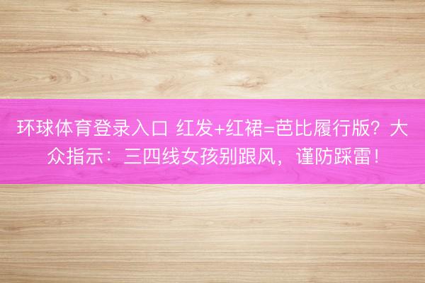 环球体育登录入口 红发+红裙=芭比履行版？大众指示：三四线女孩别跟风，谨防踩雷！
