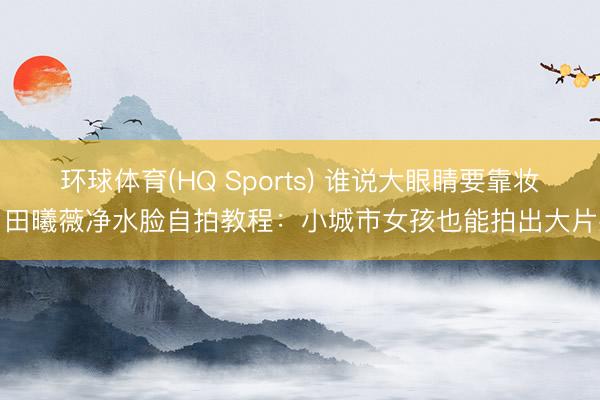 环球体育(HQ Sports) 谁说大眼睛要靠妆？田曦薇净水脸自拍教程：小城市女孩也能拍出大片感