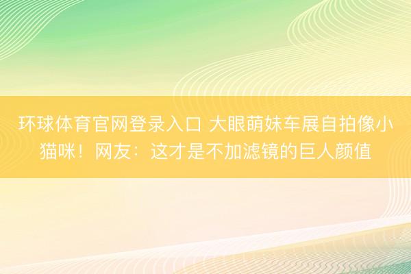 环球体育官网登录入口 大眼萌妹车展自拍像小猫咪!网友:这才是不加滤镜的巨人颜值