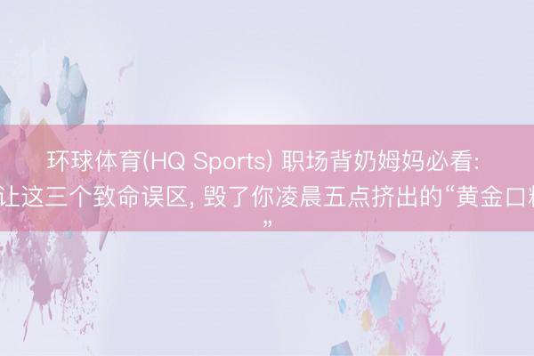 环球体育(HQ Sports) 职场背奶姆妈必看: 别让这三个致命误区, 毁了你凌晨五点挤出的“黄金口粮”