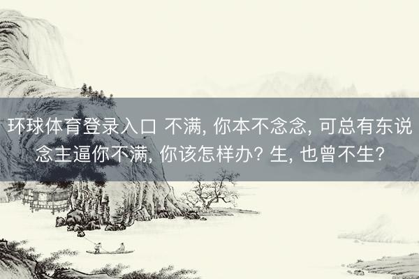 环球体育登录入口 不满, 你本不念念, 可总有东说念主逼你不满, 你该怎样办? 生, 也曾不生?