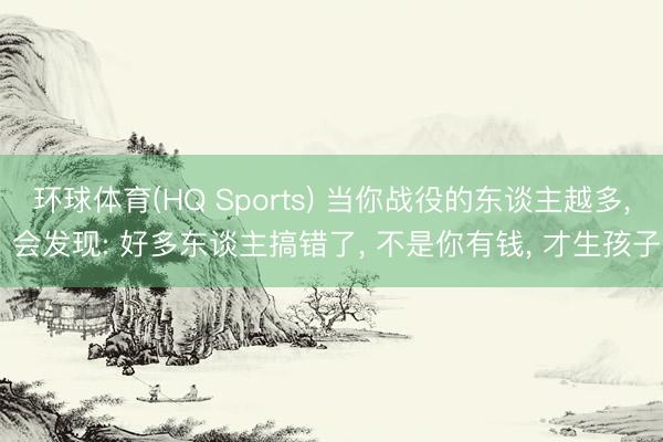 环球体育(HQ Sports) 当你战役的东谈主越多， 会发现: 好多东谈主搞错了， 不是你有钱， 才生孩子