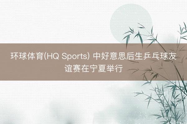 环球体育(HQ Sports) 中好意思后生乒乓球友谊赛在宁夏举行