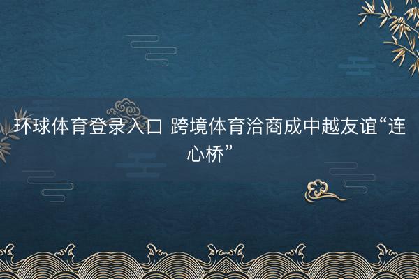 环球体育登录入口 跨境体育洽商成中越友谊“连心桥”