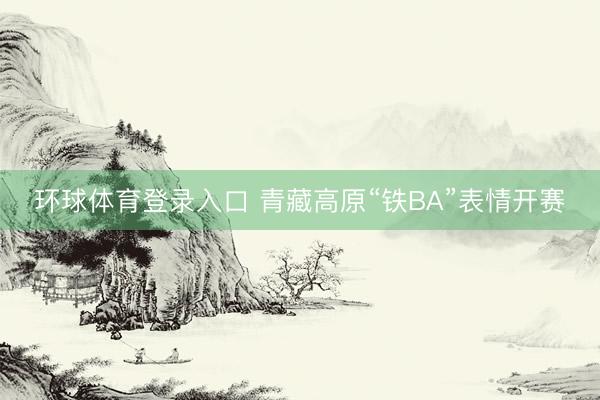 环球体育登录入口 青藏高原“铁BA”表情开赛