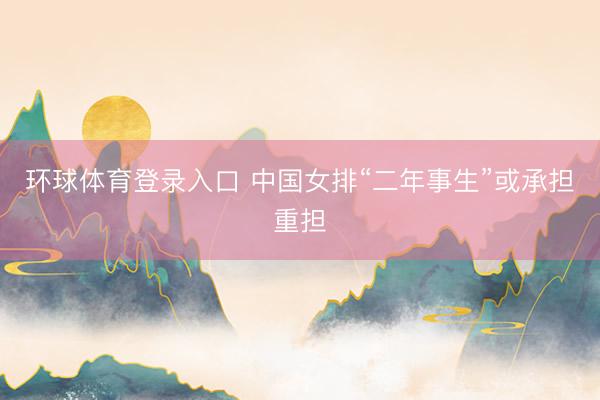 环球体育登录入口 中国女排“二年事生”或承担重担