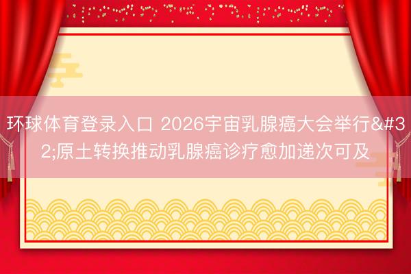 环球体育登录入口 2026宇宙乳腺癌大会举行 原土转换推动乳腺癌诊疗愈加递次可及