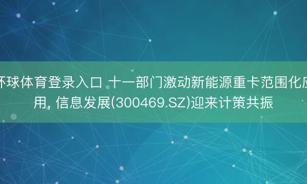 环球体育登录入口 十一部门激动新能源重卡范围化应用， 信息发展(300469.SZ)迎来计策共振
