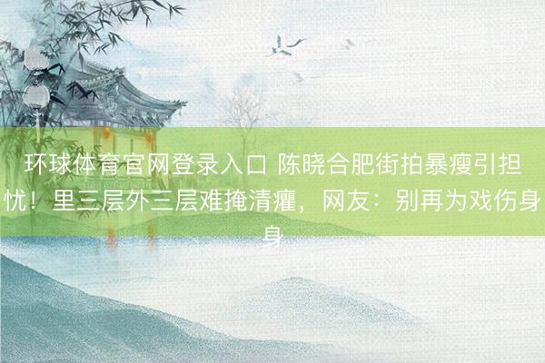 环球体育官网登录入口 陈晓合肥街拍暴瘦引担忧！里三层外三层难掩清癯，网友：别再为戏伤身