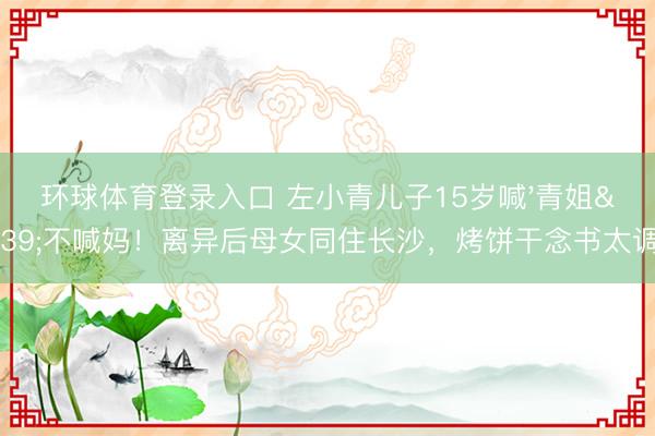 环球体育登录入口 左小青儿子15岁喊'青姐'不喊妈！离异后母女同住长沙，烤饼干念书太调养