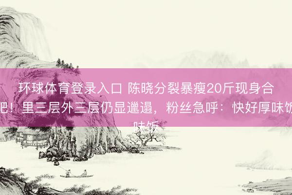 环球体育登录入口 陈晓分裂暴瘦20斤现身合肥！里三层外三层仍显邋遢，粉丝急呼：快好厚味饭