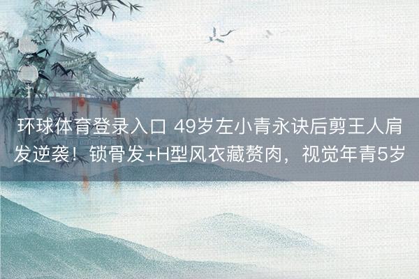 环球体育登录入口 49岁左小青永诀后剪王人肩发逆袭！锁骨发+H型风衣藏赘肉，视觉年青5岁