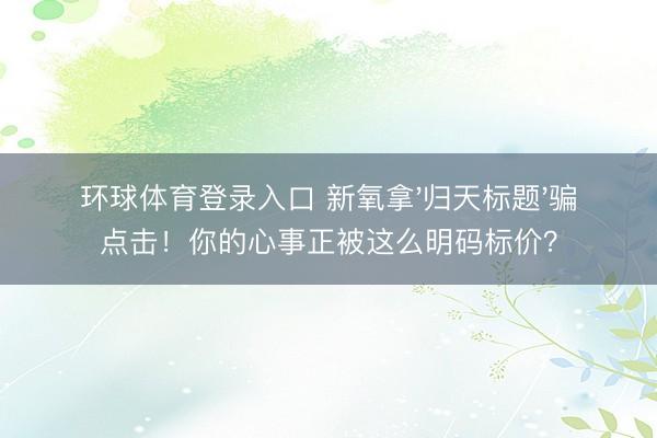 环球体育登录入口 新氧拿'归天标题'骗点击！你的心事正被这么明码标价？