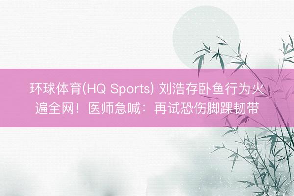 环球体育(HQ Sports) 刘浩存卧鱼行为火遍全网！医师急喊：再试恐伤脚踝韧带